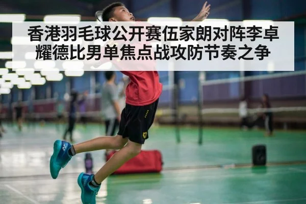 香港羽毛球公开赛伍家朗对阵李卓耀德比男单焦点战攻防节奏之争