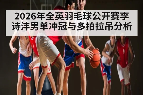 2026年全英羽毛球公开赛李诗沣男单冲冠与多拍拉吊分析